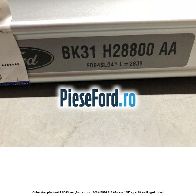 Oblon dreapta model 2830 mm Ford Transit 2014-2018 2.2 TDCi RWD 155 cp CV24, CVR5, UYR6 diesel