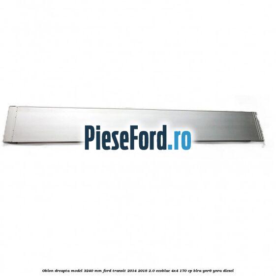 Oblon dreapta model 3240 mm Ford Transit 2014-2018 2.0 EcoBlue 4x4 170 cp BLRA, YNR6, YNRA diesel