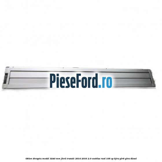 Oblon dreapta model 3240 mm Ford Transit 2014-2018 2.0 EcoBlue RWD 105 cp BJRA, YLR6, YLRA diesel