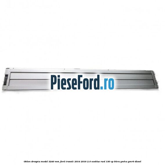Oblon dreapta model 3240 mm Ford Transit 2014-2018 2.0 EcoBlue RWD 130 cp BKRA, YMHA, YMR6 diesel