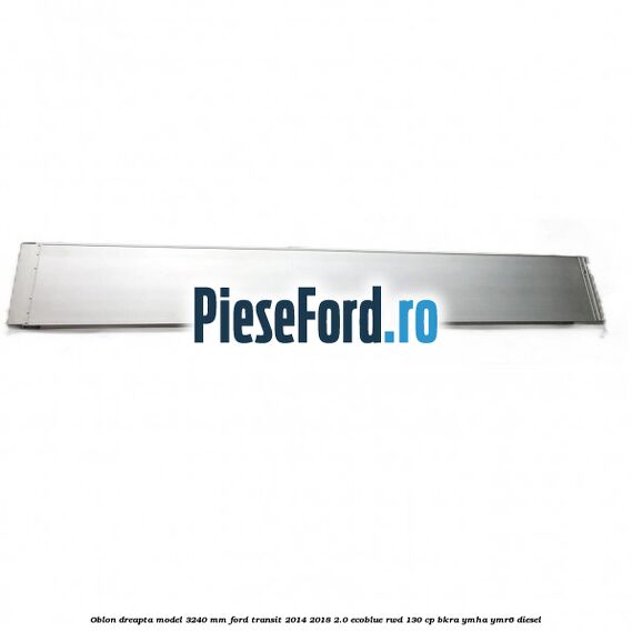 Oblon dreapta model 3240 mm Ford Transit 2014-2018 2.0 EcoBlue RWD 130 cp BKRA, YMHA, YMR6 diesel