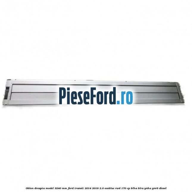 Oblon dreapta model 3240 mm Ford Transit 2014-2018 2.0 EcoBlue RWD 170 cp BLHA, BLRA, YNHA, YNR6 diesel