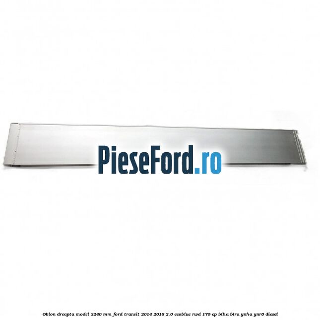 Oblon dreapta model 3240 mm Ford Transit 2014-2018 2.0 EcoBlue RWD 170 cp Oblon dreapta model 3240 mm Ford Transit 2014-2018 2.0 EcoBlue RWD 170 cp BLHA, BLRA, YNHA, YNR6 diesel