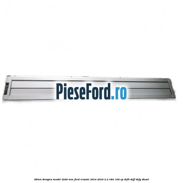 Oblon dreapta model 3240 mm Ford Transit 2014-2018 2.2 TDCi 100 cp DRF5, DRFF, DRFG diesel
