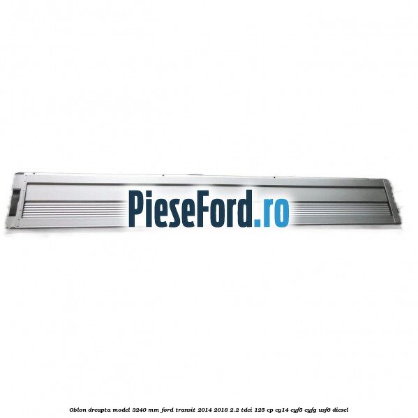 Oblon dreapta model 3240 mm Ford Transit 2014-2018 2.2 TDCi 125 cp CY14, CYF5, CYFG, USF6 diesel