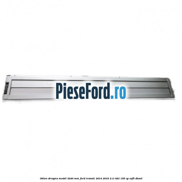 Oblon dreapta model 3240 mm Ford Transit 2014-2018 2.2 TDCi 155 cp CVF5 diesel