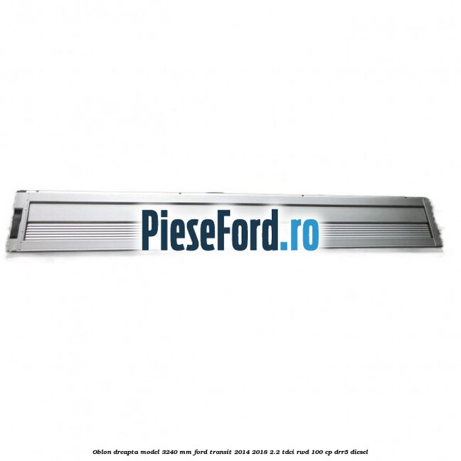 Oblon dreapta model 3240 mm Ford Transit 2014-2018 2.2 TDCi RWD 100 cp DRR5 diesel
