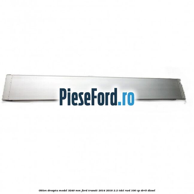 Oblon dreapta model 3240 mm Ford Transit 2014-2018 2.2 TDCi RWD 100 cp DRR5 diesel