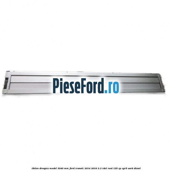 Oblon dreapta model 3240 mm Ford Transit 2014-2018 2.2 TDCi RWD 125 cp CYR5, USR6 diesel