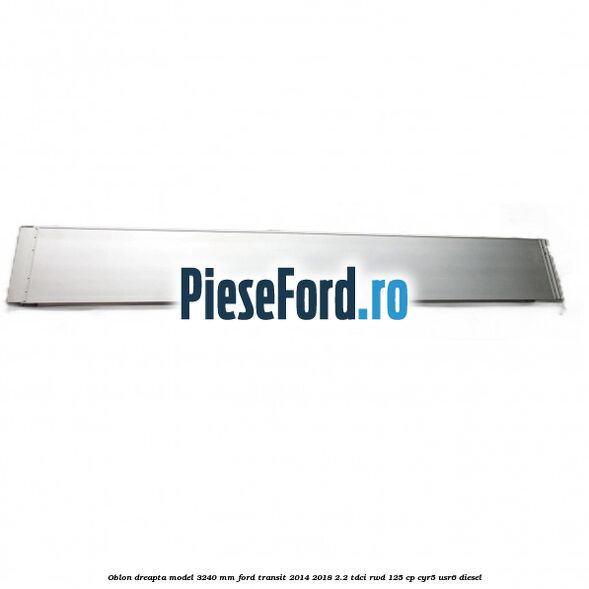 Oblon dreapta model 3240 mm Ford Transit 2014-2018 2.2 TDCi RWD 125 cp CYR5, USR6 diesel