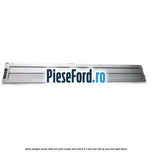 Oblon dreapta model 3240 mm Ford Transit 2014-2018 2.2 TDCi RWD 155 cp CV24, CVR5, UYR6 diesel