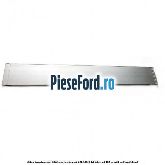 Oblon dreapta model 3240 mm Ford Transit 2014-2018 2.2 TDCi RWD 155 cp CV24, CVR5, UYR6 diesel