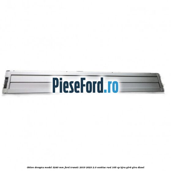 Oblon dreapta model 3240 mm Ford Transit 2019-2023 2.0 EcoBlue RWD 105 cp BJRA, YLR6, YLRA diesel