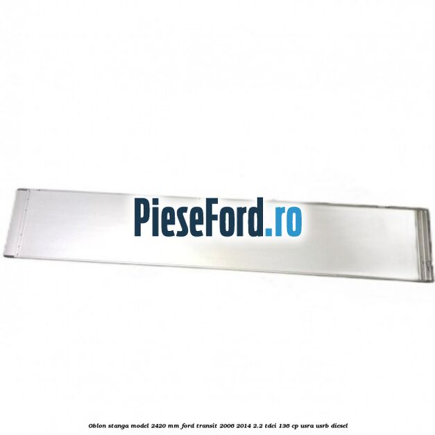 Oblon stanga model 2420 mm Ford Transit 2006-2014 2.2 TDCi 136 cp USRA, USRB diesel