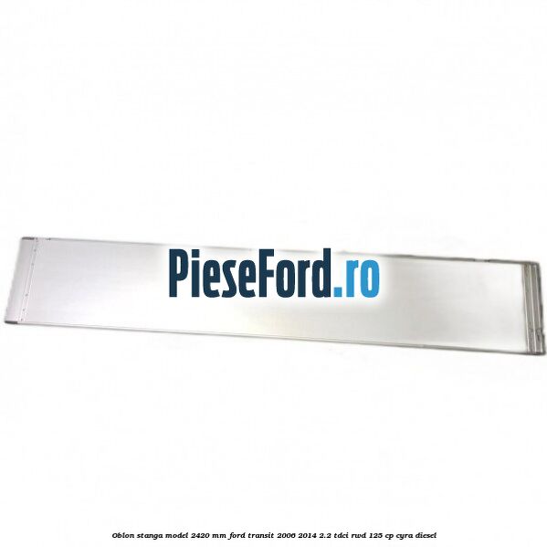 Oblon stanga model 2420 mm Ford Transit 2006-2014 2.2 TDCi RWD 125 cp CYRA diesel