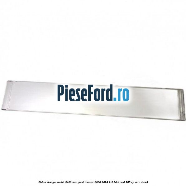 Oblon stanga model 2420 mm Ford Transit 2006-2014 2.2 TDCi RWD 155 cp CVRC diesel