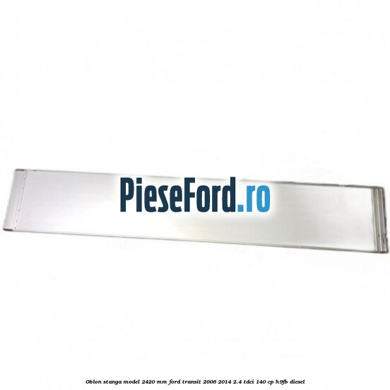 Oblon stanga model 2420 mm Ford Transit 2006-2014 2.4 TDCi 140 cp H9FB diesel