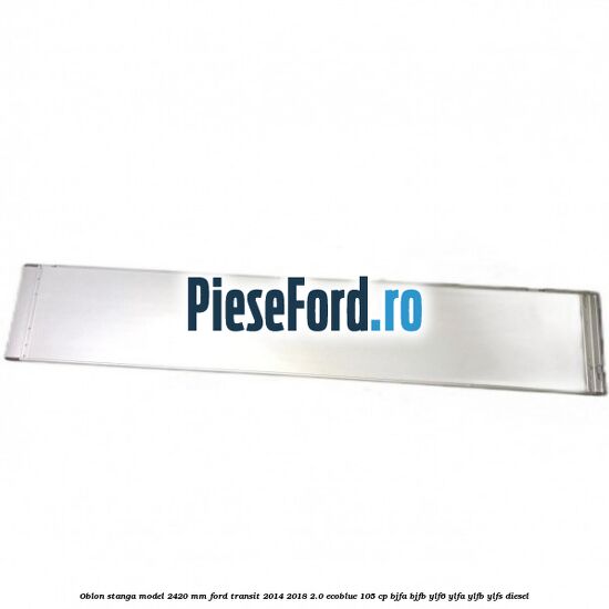 Oblon stanga model 2420 mm Ford Transit 2014-2018 2.0 EcoBlue 105 cp Oblon stanga model 2420 mm Ford Transit 2014-2018 2.0 EcoBlue 105 cp BJFA, BJFB, YLF6, YLFA, YLFB, YLFS diesel