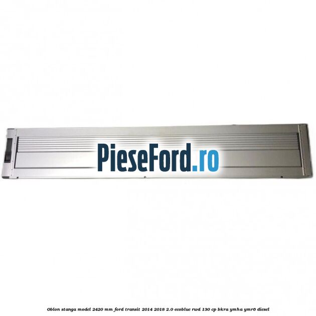 Oblon stanga model 2420 mm Ford Transit 2014-2018 2.0 EcoBlue RWD 130 cp BKRA, YMHA, YMR6 diesel
