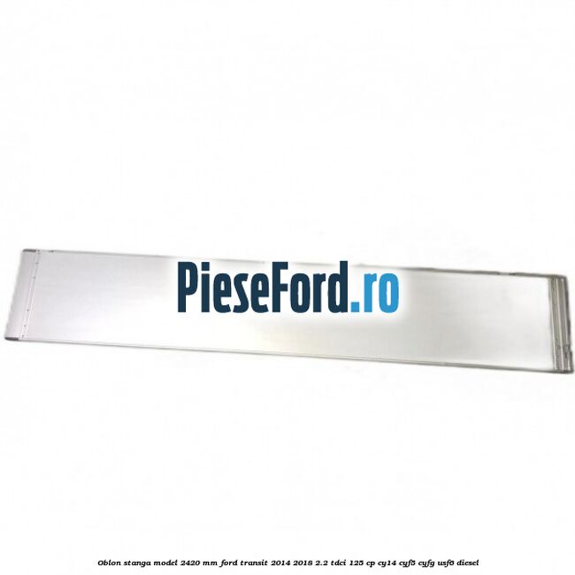 Oblon stanga model 2420 mm Ford Transit 2014-2018 2.2 TDCi 125 cp CY14, CYF5, CYFG, USF6 diesel