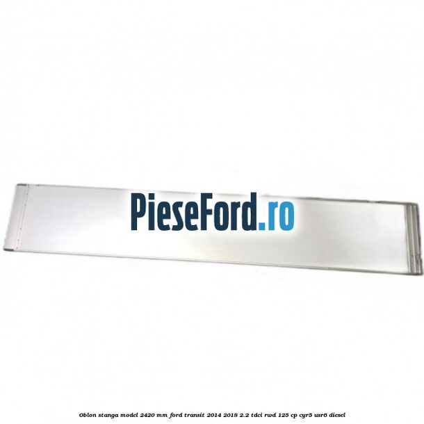 Oblon stanga model 2420 mm Ford Transit 2014-2018 2.2 TDCi RWD 125 cp CYR5, USR6 diesel