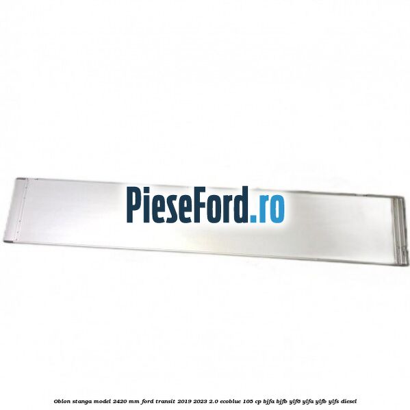 Oblon stanga model 2420 mm Ford Transit 2019-2023 2.0 EcoBlue 105 cp BJFA, BJFB, YLF6, YLFA, YLFB, YLFS diesel