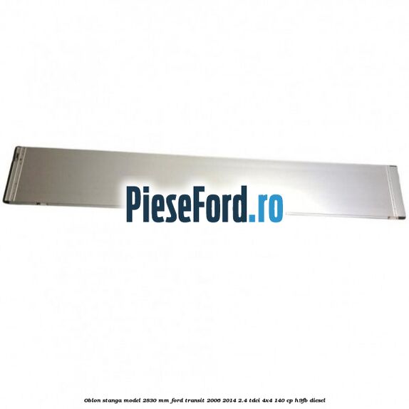 Oblon stanga model 2830 mm Ford Transit 2006-2014 2.4 TDCi 4x4 140 cp H9FB diesel