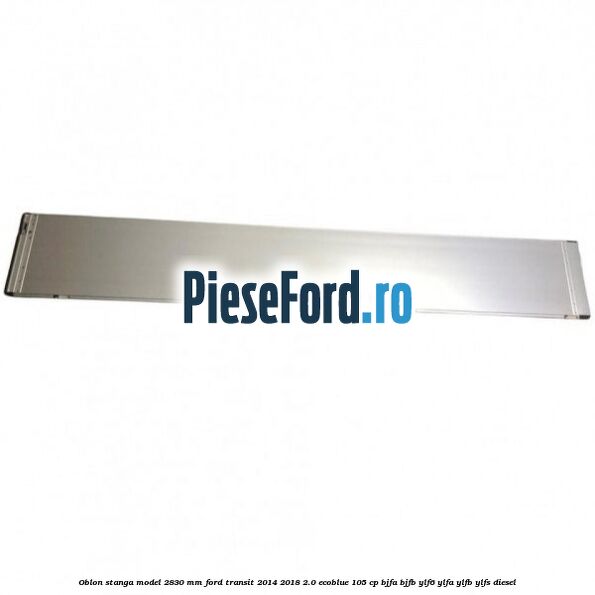 Oblon stanga model 2830 mm Ford Transit 2014-2018 2.0 EcoBlue 105 cp Oblon stanga model 2830 mm Ford Transit 2014-2018 2.0 EcoBlue 105 cp BJFA, BJFB, YLF6, YLFA, YLFB, YLFS diesel