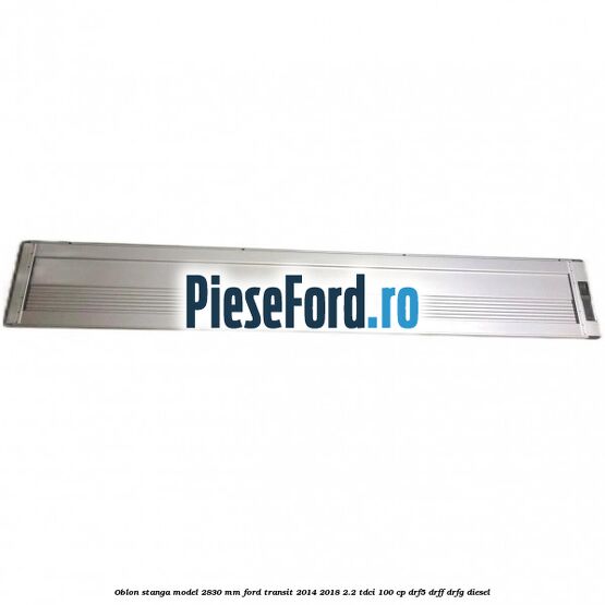 Oblon stanga model 2830 mm Ford Transit 2014-2018 2.2 TDCi 100 cp DRF5, DRFF, DRFG diesel