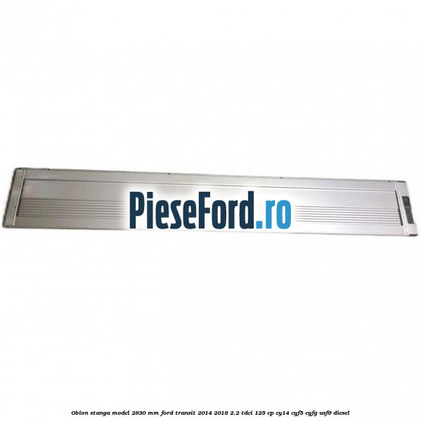 Oblon stanga model 2830 mm Ford Transit 2014-2018 2.2 TDCi 125 cp CY14, CYF5, CYFG, USF6 diesel