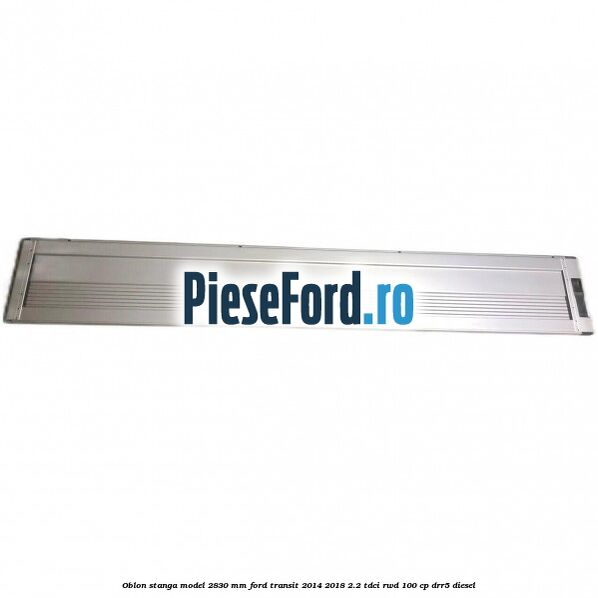 Oblon stanga model 2830 mm Ford Transit 2014-2018 2.2 TDCi RWD 100 cp DRR5 diesel