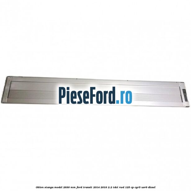Oblon stanga model 2830 mm Ford Transit 2014-2018 2.2 TDCi RWD 125 cp CYR5, USR6 diesel
