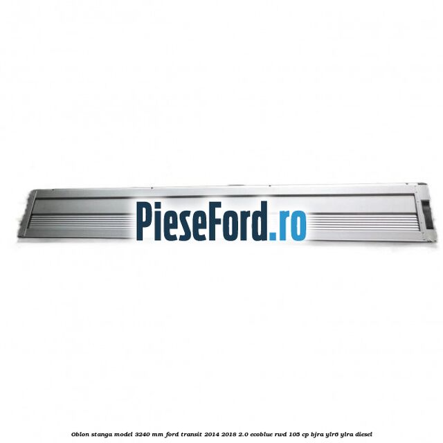 Oblon stanga model 3240 mm Ford Transit 2014-2018 2.0 EcoBlue RWD 105 cp BJRA, YLR6, YLRA diesel
