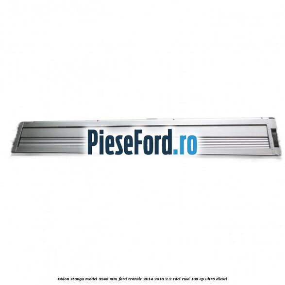 Oblon stanga model 3240 mm Ford Transit 2014-2018 2.2 TDCi RWD 135 cp UHR5 diesel