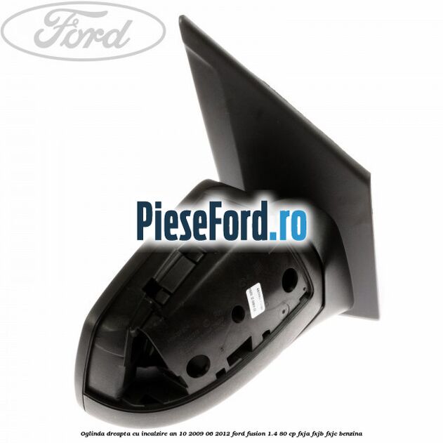 Oglinda dreapta cu incalzire an 10/2009-06/2012 Ford Fusion 1.4 80 cp Oglinda dreapta cu incalzire an 10/2009-06/2012 Ford Fusion 1.4 80 cp FXJA, FXJB, FXJC benzina