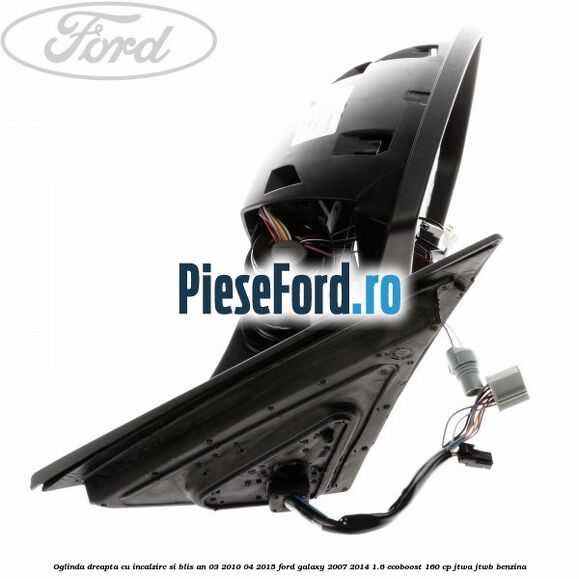 Oglinda dreapta cu incalzire si BLIS an 03/2010-04/2015 Ford Galaxy 2007-2014 1.6 EcoBoost 160 cp JTWA, JTWB benzina