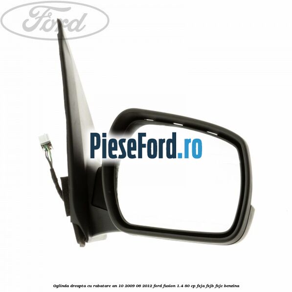 Oglinda dreapta cu rabatare an 10/2009-06/2012 Ford Fusion 1.4 80 cp Oglinda dreapta cu rabatare an 10/2009-06/2012 Ford Fusion 1.4 80 cp FXJA, FXJB, FXJC benzina