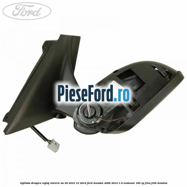 Oglinda dreapta reglaj electric an 09/2010-12/2014 Ford Mondeo 2008-2014 1.6 EcoBoost 160 cp JTBA, JTBB benzina