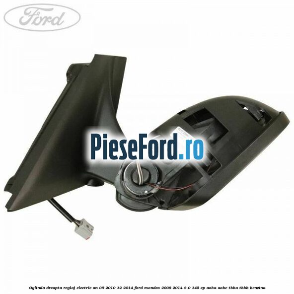 Oglinda dreapta reglaj electric an 09/2010-12/2014 Ford Mondeo 2008-2014 2.0 145 cp Oglinda dreapta reglaj electric an 09/2010-12/2014 Ford Mondeo 2008-2014 2.0 145 cp AOBA, AOBC, TBBA, TBBB benzina