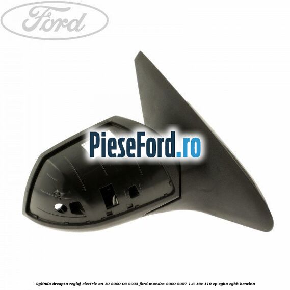 Oglinda dreapta reglaj electric an 10/2000-06/2003 Ford Mondeo 2000-2007 1.8 16V 110 cp Oglinda dreapta reglaj electric an 10/2000-06/2003 Ford Mondeo 2000-2007 1.8 16V 110 cp CGBA, CGBB benzina