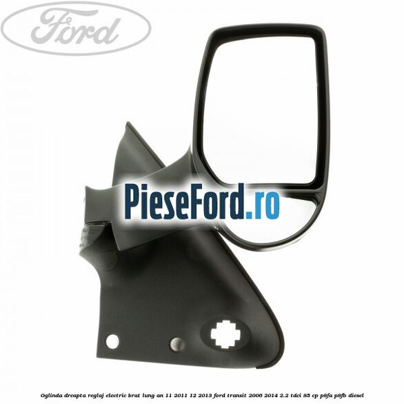 Oglinda dreapta reglaj electric brat lung an 11/2011-12/2013 Ford Transit 2006-2014 2.2 TDCi 85 cp P8FA, P8FB diesel