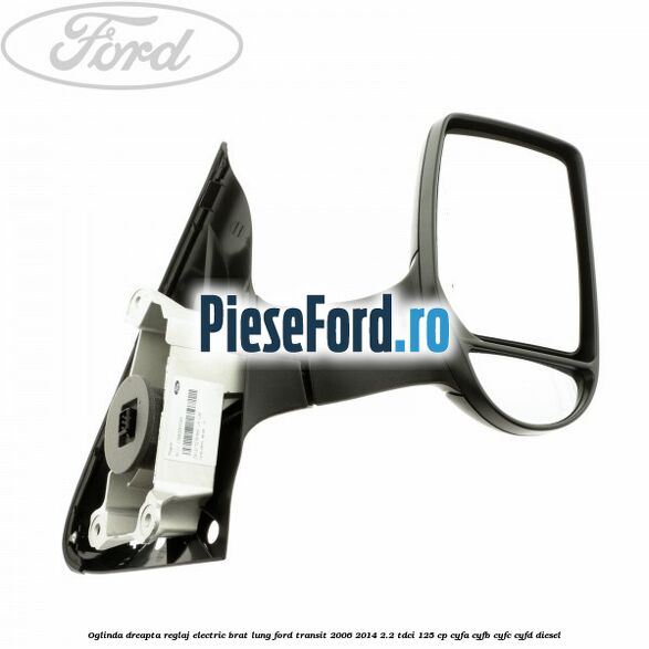 Oglinda dreapta reglaj electric brat lung Ford Transit 2006-2014 2.2 TDCi 125 cp CYFA, CYFB, CYFC, CYFD diesel