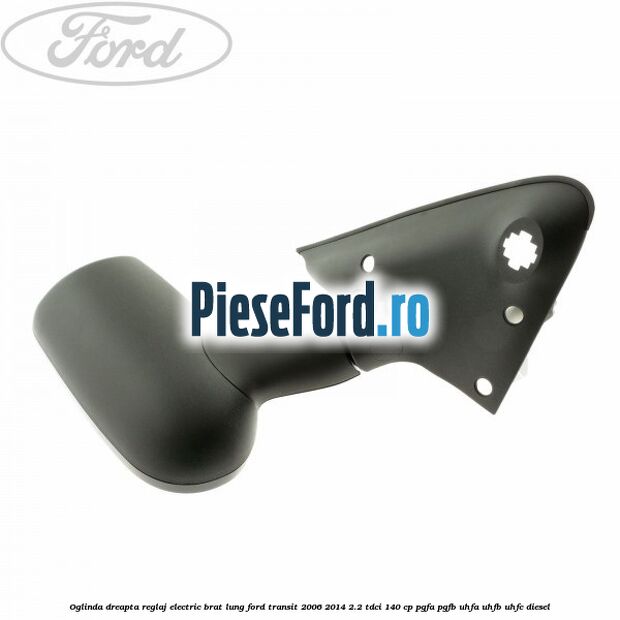 Oglinda dreapta reglaj electric brat lung Ford Transit 2006-2014 2.2 TDCi 140 cp PGFA, PGFB, UHFA, UHFB, UHFC diesel