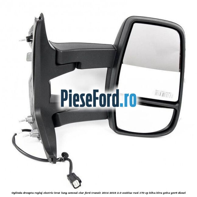 Oglinda dreapta reglaj electric brat lung semnal clar Ford Transit 2014-2018 2.0 EcoBlue RWD 170 cp BLHA, BLRA, YNHA, YNR6 diesel