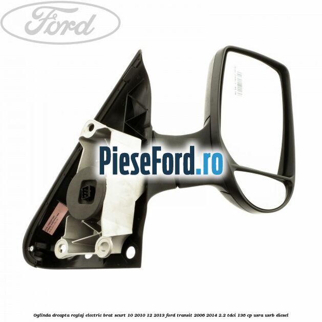 Oglinda dreapta reglaj electric brat scurt 10/2010-12/2013 Ford Transit 2006-2014 2.2 TDCi 136 cp USRA, USRB diesel