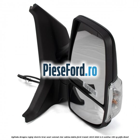 Oglinda dreapta reglaj electric brat scurt semnal clar cabina dubla Ford Transit 2019-2023 2.0 EcoBlue 150 cp P0FA diesel