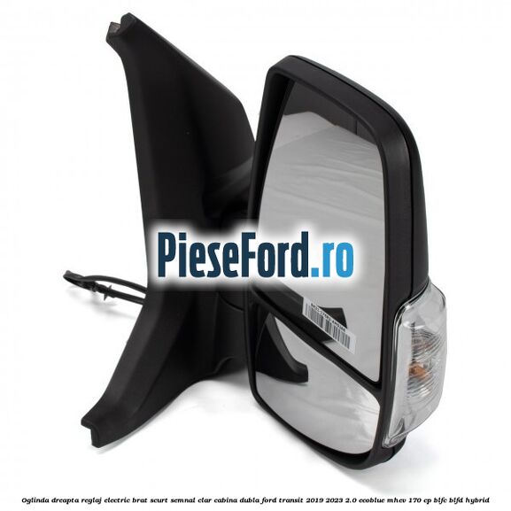 Oglinda dreapta reglaj electric brat scurt semnal clar cabina dubla Ford Transit 2019-2023 2.0 EcoBlue mHEV 170 cp BLFC, BLFD Hybrid