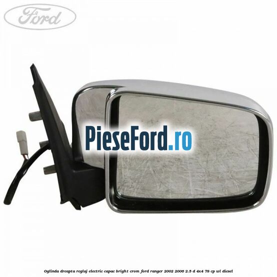 Oglinda dreapta reglaj electric capac bright crom Ford Ranger 2002-2006 2.5 D 4x4 78 cp WL diesel