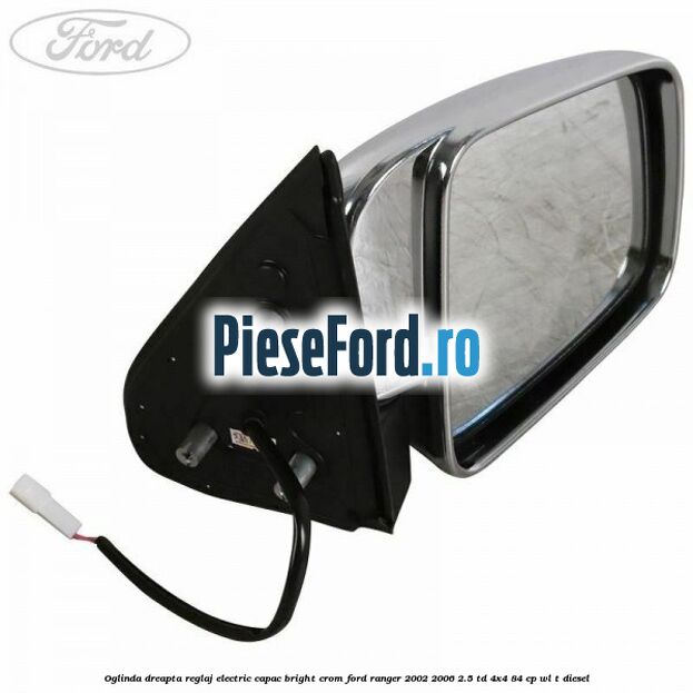 Oglinda dreapta reglaj electric capac bright crom Ford Ranger 2002-2006 2.5 TD 4x4 84 cp WL-T diesel