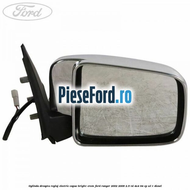 Oglinda dreapta reglaj electric capac bright crom Ford Ranger 2002-2006 2.5 TD 4x4 84 cp WL-T diesel